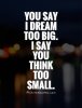 you-say-i-dream-too-big-i-say-you-think-too-small-quote-1.jpg